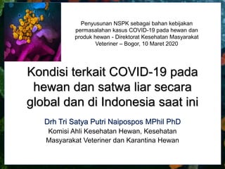 Kondisi terkait COVID-19 pada
hewan dan satwa liar secara
global dan di Indonesia saat ini
Drh Tri Satya Putri Naipospos MPhil PhD
Komisi Ahli Kesehatan Hewan, Kesehatan
Masyarakat Veteriner dan Karantina Hewan
Penyusunan NSPK sebagai bahan kebijakan
permasalahan kasus COVID-19 pada hewan dan
produk hewan - Direktorat Kesehatan Masyarakat
Veteriner – Bogor, 10 Maret 2020
 