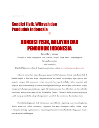 BLOG STATS
o

291,272 visits

Kondisi Fisik, Wilayah dan
Penduduk Indonesia
59

KONDISI FISIK, WILAYAH DAN
PENDUDUK INDONESIA
Petrus Haryo Sabtono
Disampaikan dalam Pembelajaran Mata Pelajaran Geografi SMPK Santo Yoseph Denpasar
Semoga Bermanfaat.
Tuhan Memberkati.
(Diperbolehkan memperbanyak dengan mencantumkan sumber: www.abelpetrus.wordpress.com)

Indonesia merupakan negara kepulauan yang memiliki keragaman bentuk muka bumi, baik di
daratan maupun di dasar laut. Selain keragaman bentuk muka bumi, Indonesia juga diperkaya dari letak
geografis maupun letak astronomis. Letak astronomis berpengaruh terhadap iklim, sementara letak
geografis berpengaruh terhadap keadaan alam maupun penduduknya. Kondisi yang demikian ini ternyata
mempunyai hubungan yang erat dengan segala aktivitas manusianya. Atau dalam kata lain bahwa kondisi
sosial suatu wilayah tidak akan terlepas dari keadaan fisiknya. Karena itu kajian/pembahasan geografi
adalah mengkaji/membahas saling hubungan antara unsur fisik dan unsur sosial di permukaan bumi.

Pemanfaatan lingkungan fisik oleh manusia pada hakikatnya tegantung pada kondisi lingkungan
fisik itu sendiri dan kualitas manusianya. Penguasaan Ilmu pengetahuan dan teknologi (IPTEK) sangat
berpengaruh terhadap kegiatan manusia untuk mengelola dan memanfaatkan kondisi lingkungan fisiknya
untuk kesejahteraan hidupnya.

 