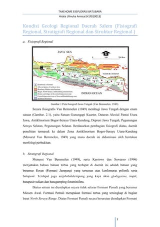 TAKEHOME EKSPLORASI BATUBARA
Hiskia Ulinuha Annisa (H1F010013)
1
Kondisi Geologi Regional Daerah Salem (Fisiografi
Regional, Stratigrafi Regional dan Struktur Regional )
a. Fisiografi Regional
Gambar 1 Peta fisiografi Jawa Tengah (Van Bemmelen, 1949).
Secara fisiografis Van Bemmelen (1949) membagi Jawa Tengah dengan enam
satuan (Gambar. 2.1), yaitu Satuan Gunungapi Kuarter, Dataran Aluvial Pantai Utara
Jawa, Antiklinorium Bogor-Serayu Utara-Kendeng, Depresi Jawa Tengah, Pegunungan
Serayu Selatan, Pegunungan Selatan. Berdasarkan pembagian fisiografi diatas, daerah
penelitian termasuk ke dalam Zona Antiklinorium Bogor-Serayu Utara-Kendeng
(Menurut Van Bemmelen, 1949) yang mana daerah ini didominasi oleh bentukan
morfologi perbukitan.
b. Stratigrafi Regional
Menurut Van Bemmelen (1949), serta Kastowo dan Suwarno (1996)
menyatakan bahwa batuan tertua yang terdapat di daerah ini adalah batuan yang
berumur Eosen (Formasi Jampang) yang tersusun atas konlomerat polimik serta
batupasir. Terdapat juga serpih-batulempung yang kaya akan globigerina, napal,
batupasir tufaan dan batugamping foraminifera.
Diatas satuan ini diendapkan secara tidak selaras Formasi Pemali yang berumur
Miosen Awal. Formasi Pemali merupakan formasi tertua yang tersingkap di bagian
barat North Serayu Range. Diatas Formasi Pemali secara berurutan diendapkan Formasi
 