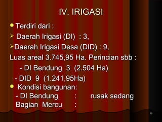 IIVV.. IIRRIIGGAASSII 
TTeerrddiirrii ddaarrii :: 
 DDaaeerraahh IIrriiggaassii ((DDII)) :: 33,, 
DDaaeerraahh IIrriiggaassii DDeessaa ((DDIIDD)) :: 99,, 
LLuuaass aarreeaall 33..774455,,9955 HHaa.. PPeerriinncciiaann ssbbbb :: 
-- DDII BBeenndduunngg 33 ((22..550044 HHaa)) 
-- DDIIDD 99 ((11..224411,,9955HHaa)) 
 KKoonnddiissii bbaanngguunnaann:: 
-- DDII BBeenndduunngg :: rruussaakk sseeddaanngg 
BBaaggiiaann MMeerrccuu :: 
1100 
 