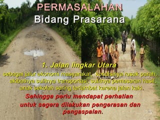 PPEERRMMAASSAALLAAHHAANN 
BBiiddaanngg PPrraassaarraannaa 
11.. JJaallaann lliinnggkkaarr UUttaarraa 
sseebbaaggaaii jjaalluurr eekkoonnoommii mmaassyyaarraakkaatt,, kkoonnddiissiinnyyaa rruussaakk ppaarraahh,, 
aakkiibbaattnnyyaa ssuulliittnnyyaa ttrraannssppoorrttaassii,, ssuulliittnnyyaa ppeemmaassaarraann hhaassiill,, 
aannaakk sseekkoollaahh sseerriinngg tteerrllaammbbaatt kkaarreennaa jjaallaann kkaakkii.. 
SSeehhiinnggggaa ppeerrlluu mmeennddaappaatt ppeerrhhaattiiaann 
uunnttuukk sseeggeerraa ddiillaakkuukkaann ppeennggeerraassaann ddaann 
ppeennggaassppaallaann.. 2200 
 