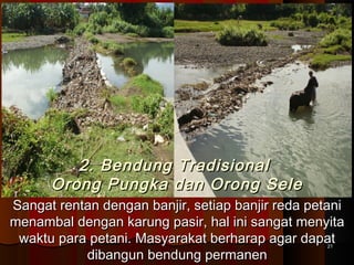 2. Bendung TTrraaddiissiioonnaall 
OOrroonngg PPuunnggkkaa ddaann OOrroonngg SSeellee 
SSaannggaatt rreennttaann ddeennggaann bbaannjjiirr,, sseettiiaapp bbaannjjiirr rreeddaa ppeettaannii 
mmeennaammbbaall ddeennggaann kkaarruunngg ppaassiirr,, hhaall iinnii ssaannggaatt mmeennyyiittaa 
wwaakkttuu ppaarraa ppeettaannii.. MMaassyyaarraakkaatt bbeerrhhaarraapp aaggaarr ddaappaatt 
ddiibbaanngguunn bbeenndduunngg ppeerrmmaanneenn 2211 
 