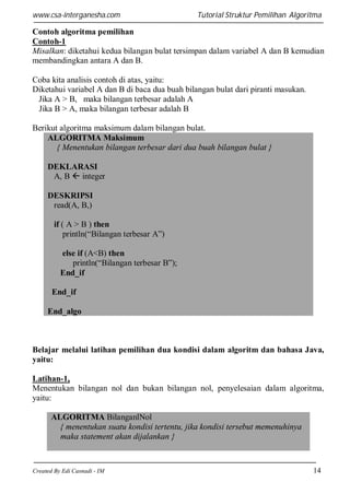 www.csa-interganesha.com

Tutorial Struktur Pemilihan Algoritma

Contoh algoritma pemilihan
Contoh-1
Misalkan: diketahui kedua bilangan bulat tersimpan dalam variabel A dan B kemudian
membandingkan antara A dan B.
Coba kita analisis contoh di atas, yaitu:
Diketahui variabel A dan B di baca dua buah bilangan bulat dari piranti masukan.
Jika A > B, maka bilangan terbesar adalah A
Jika B > A, maka bilangan terbesar adalah B
Berikut algoritma maksimum dalam bilangan bulat.
ALGORITMA Maksimum
{ Menentukan bilangan terbesar dari dua buah bilangan bulat }
DEKLARASI
A, B  integer
DESKRIPSI
read(A, B,)
if ( A > B ) then
println(“Bilangan terbesar A”)
else if (A<B) then
println(“Bilangan terbesar B”);
End_if
End_if
End_algo

Belajar melalui latihan pemilihan dua kondisi dalam algoritm dan bahasa Java,
yaitu:
Latihan-1,
Menentukan bilangan nol dan bukan bilangan nol, penyelesaian dalam algoritma,
yaitu:
ALGORITMA BilanganlNol
{ menentukan suatu kondisi tertentu, jika kondisi tersebut memenuhinya
maka statement akan dijalankan }

Created By Edi Casnadi - IM

14

 