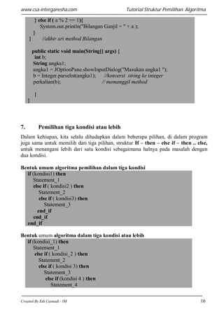 www.csa-interganesha.com

Tutorial Struktur Pemilihan Algoritma

} else if ( a % 2 == 1){
System.out.println("Bilangan Ganjil = " + a );
}
}
//akhir ari method Bilangan
public static void main(String[] args) {
int b;
String angka1;
angka1 = JOptionPane.showInputDialog("Masukan angka1 ");
b = Integer.parseInt(angka1);
//konversi string ke integer
perkalian(b);
// memanggil method
}
}

7.

Pemilihan tiga kondisi atau lebih

Dalam kehiupan, kita selalu dihadapkan dalam beberapa pilihan, di dalam program
juga sama untuk memilih dari tiga pilihan, struktur If – then – else if – then .. else,
untuk menangani lebih dari satu kondisi sebagaimana halnya pada masalah dengan
dua kondisi.
Bentuk umum algoritma pemilihan dalam tiga kondisi
if (kondisi1) then
Statement_1
else if ( kondisi2 ) then
Statement_2
else if ( kondisi3) then
Statement_3
end_if
end_if
end_if
Bentuk umum algoritma dalam tiga kondisi atau lebih
if (kondisi_1) then
Statement_1
else if ( kondisi_2 ) then
Statement_2
else if ( kondisi 3) then
Statement_3
else if (kondisi 4 ) then
Statement_4
Created By Edi Casnadi - IM

16

 