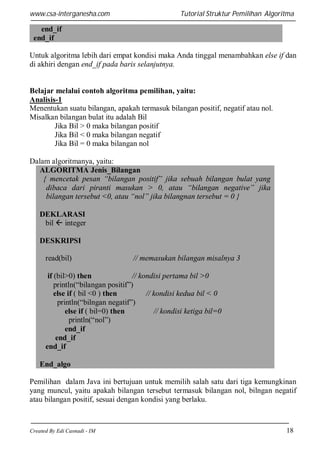 www.csa-interganesha.com

Tutorial Struktur Pemilihan Algoritma

end_if
end_if
Untuk algoritma lebih dari empat kondisi maka Anda tinggal menambahkan else if dan
di akhiri dengan end_if pada baris selanjutnya.

Belajar melalui contoh algoritma pemilihan, yaitu:
Analisis-1
Menentukan suatu bilangan, apakah termasuk bilangan positif, negatif atau nol.
Misalkan bilangan bulat itu adalah Bil
Jika Bil > 0 maka bilangan positif
Jika Bil < 0 maka bilangan negatif
Jika Bil = 0 maka bilangan nol
Dalam algoritmanya, yaitu:
ALGORITMA Jenis_Bilangan
{ mencetak pesan “bilangan positif” jika sebuah bilangan bulat yang
dibaca dari piranti masukan > 0, atau “bilangan negative” jika
bilangan tersebut <0, atau “nol” jika bilangnan tersebut = 0 }
DEKLARASI
bil  integer
DESKRIPSI
read(bil)

// memasukan bilangan misalnya 3

if (bil>0) then
// kondisi pertama bil >0
println(“bilangan positif”)
else if ( bil <0 ) then
// kondisi kedua bil < 0
println(“bilngan negatif”)
else if ( bil=0) then
// kondisi ketiga bil=0
println(“nol”)
end_if
end_if
end_if
End_algo
Pemilihan dalam Java ini bertujuan untuk memilih salah satu dari tiga kemungkinan
yang muncul, yaitu apakah bilangan tersebut termasuk bilangan nol, bilngan negatif
atau bilangan positif, sesuai dengan kondisi yang berlaku.

Created By Edi Casnadi - IM

18

 
