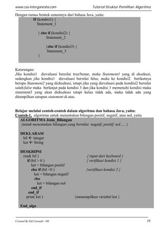 www.csa-interganesha.com

Tutorial Struktur Pemilihan Algoritma

Dengan rumus bentuk umumnya dari bahasa Java, yaitu:
If (kondisi1) {
Statement_1
} else if (kondisi2) {
Statement_2
}else if (kondisi3) {
Statement_3
}

Keterangan:
Jika kondisi1 dievaluasi bernilai true/benar, maka Statement1 yang di eksekusi,
sedangkan jika kondisi1 dievaluasi bernilai false, maka ke kondisi2 berikutnya
berupa Statement2 yang dieksekusi, tetapi jika yang dievaluasi pada kondisi2 bernilai
salah/false maka berlanjut pada kondisi 3 dan jika kondisi 3 memenuhi kondisi maka
statement3 yang akan dieksekusi tetapi kalau tidak ada, maka tidak ada yang
ditampilkan satupun statement di atas.

Belajar melalui contoh-contoh dalam algoritma dan bahasa Java, yaitu:
Contoh-1, algoritma untuk menentukan bilangan positif, negatif, atau nol, yaitu
ALGORITMA Jenis_Bilangan
{untuk menentukan bilangan yang bernilai negatif, positif, nol..... }
DEKLARASI
bil  integer
ket  String
DESKRIPSI
read( bil )
if (bil > 0 )
ket = bilangan positif
else if (bil <0 )
ket = bilangan negatif
else
ket = bilangan nol
end_if
end_if
print( ket )

{ input dari keyboard }
{ verifikasi kondisi 1 }
{verifikasi kondisi 2 }

{menampilkan variabel ket }

End_algo

Created By Edi Casnadi - IM

19

 