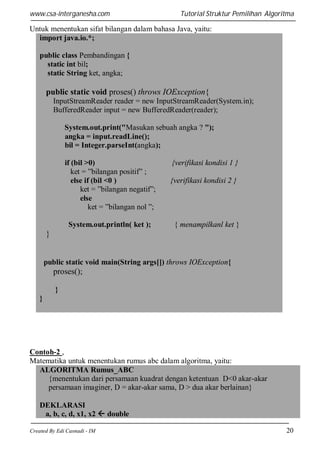 www.csa-interganesha.com

Tutorial Struktur Pemilihan Algoritma

Untuk menentukan sifat bilangan dalam bahasa Java, yaitu:
import java.io.*;
public class Pembandingan {
static int bil;
static String ket, angka;

public static void proses() throws IOException{
InputStreamReader reader = new InputStreamReader(System.in);
BufferedReader input = new BufferedReader(reader);
System.out.print("Masukan sebuah angka ? ");
angka = input.readLine();
bil = Integer.parseInt(angka);
if (bil >0)
ket = ”bilangan positif” ;
else if (bil <0 )
ket = ”bilangan negatif”;
else
ket = ”bilangan nol ”;
System.out.println( ket );

{verifikasi kondisi 1 }
{verifikasi kondisi 2 }

{ menampilkanl ket }

}

public static void main(String args[]) throws IOException{

proses();
}
}

Contoh-2 ,
Matematika untuk menentukan rumus abc dalam algoritma, yaitu:
ALGORITMA Rumus_ABC
{menentukan dari persamaan kuadrat dengan ketentuan D<0 akar-akar
persamaan imaginer, D = akar-akar sama, D > dua akar berlainan}
DEKLARASI
a, b, c, d, x1, x2  double
Created By Edi Casnadi - IM

20

 