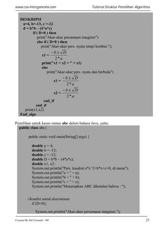 www.csa-interganesha.com

Tutorial Struktur Pemilihan Algoritma

DESKRIPSI
a=4, b=-13, c =-12
d = b*b – (4*a*c)
if ( D<0 ) then
print("Akar-akar persamaan imaginer")
else if ( D=0 ) then
print("Akar-akar pers. nyata tetapi kembar.");
x1 =

b D
2*a

print("x1 = x2 = " + x1)
else
print("Akar-akar pers. nyata dan berbeda")

b D
2*a
b D
x2 =
2*a

x1 =

end_if
end_if
print(x1,x2)
End_algo
Pemilihan untuk kasus rumus abc dalam bahasa Java, yaitu:
public class abc{
public static void main(String[] args) {
double a = 4;
double b = -13;
double c = -12;
double D = b*b – (4*a*c);
double x1, x2;
System.out.println("Pers. kuadrat a*x^2+b*x+c=0, di mana");
System.out.println("a = " + a);
System.out.println("b = " + b);
System.out.println("c = " + c);
System.out.println("Menerapkan ABC diketahui bahwa : ");
//kondisi untuk determinan
if (D<0){
System.out.println("Akar-akar persamaan imaginer.");
Created By Edi Casnadi - IM

21

 