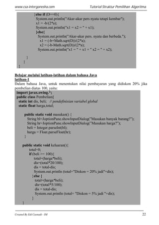 www.csa-interganesha.com

Tutorial Struktur Pemilihan Algoritma

}else if (D==0){
System.out.println("Akar-akar pers nyata tetapi kembar");
x1 = -b/(2*a);
System.out.println("x1 = x2 = " + x1);
}else{
System.out.println("Akar-akar pers. nyata dan berbeda.");
x1 = (-b+Math.sqrt(D))/(2*a);
x2 = (-b-Math.sqrt(D))/(2*a);
System.out.println("x1 = " + x1 + " x2 = " + x2);
}
}
}
Belajar melalui latihan-latihan dalam bahasa Java
latihan-1
Dalam bahasa Java, untuk menentukan nilai pembayaran yang didiskon 20% jika
pembelian diatas 100, yaitu:
import javax.swing.*;
public class Pembelian{
static int dis, beli; // pendefinisian variabel global
static float harga,total;
public static void masukan() {
String bl=JoptionPane.showInputDialog(”Masukan banyak barang?”);
String hr=JoptionPane.showInputDialog(”Masukan harga?”);
beli = Integer.parseInt(bl);
harga = Float.parseFloat(hr);
}
public static void keluaran(){
total=0;
if (beli >= 100){
total=(harga*beli);
dis=(total*20/100);
dis = total-dis;
System.out.println (total+"Diskon = 20% jadi"+dis);
}else {
total=(harga*beli);
dis=(total*5/100);
dis = total-dis;
System.out.println (total+ "Diskon = 5% jadi "+dis);

}
}
Created By Edi Casnadi - IM

22

 