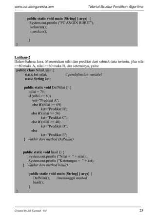 www.csa-interganesha.com

Tutorial Struktur Pemilihan Algoritma

public static void main (String[ ] args) {
System.out.println ("PT ANGIN RIBUT”);
keluaran();
masukan();
}
}

Latihan-2
Dalam bahasa Java, Menentukan nilai dan predikat dari sebuah data tertentu, jika nilai
>=80 maka A, nilai >=60 maka B, dan seterusnya, yaitu:
public class NilaiUjian {
static int nilai;
// pendefinisian variabel
static String ket;
public static void DafNilai () {
nilai = 75;
if (nilai >= 80)
ket="Predikat A";
else if (nilai >= 69)
ket="Predikat B";
else if (nilai >= 56)
ket="Predikat C";
else if (nilai >= 40)
ket="Predikat D";
else
ket="Predikat E";
} //akhir dari method DafNilai()

public static void hasil () {
System.out.println ("Nilai = " + nilai);
System.out.println (”Keterangan = " + ket);
} //akhir dari method hasil()
public static void main (String[ ] args) {
DafNilai();
//memanggil method
hasil();
}
}

Created By Edi Casnadi - IM

23

 