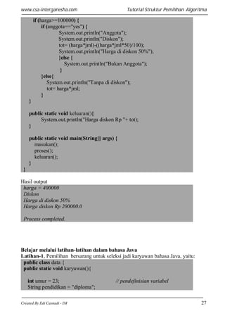 www.csa-interganesha.com

Tutorial Struktur Pemilihan Algoritma

if (harga>=100000) {
if (anggota=="yes") {
System.out.println("Anggota");
System.out.println("Diskon");
tot= (harga*jml)-((harga*jml*50)/100);
System.out.println("Harga di diskon 50%");
}else {
System.out.println("Bukan Anggota");
}
}else{
System.out.println("Tanpa di diskon");
tot= harga*jml;
}
}
public static void keluaran(){
System.out.println("Harga diskon Rp "+ tot);
}
public static void main(String[] args) {
masukan();
proses();
keluaran();
}
}
Hasil output
harga = 400000
Diskon
Harga di diskon 50%
Harga diskon Rp 200000.0
Process completed.

Belajar melalui latihan-latihan dalam bahasa Java
Latihan-1, Pemilihan bersarang untuk seleksi jadi karyawan bahasa Java, yaitu:
public class data {
public static void karyawan(){
int umur = 23;
String pendidikan = "diploma";
Created By Edi Casnadi - IM

// pendefinisian variabel

27

 