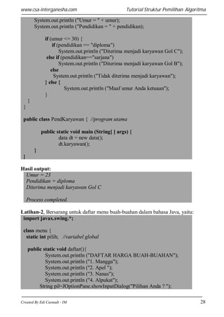 www.csa-interganesha.com

Tutorial Struktur Pemilihan Algoritma

System.out.println ("Umur = " + umur);
System.out.println ("Pendidikan = " + pendidikan);
if (umur <= 30) {
if (pendidikan == "diploma")
System.out.println ("Diterima menjadi karyawan Gol C");
else if (pendidikan=="sarjana")
System.out.println ("Diterima menjadi karyawan Gol B");
else
System.out.println ("Tidak diterima menjadi karyawan");
} else {
System.out.println ("Maaf umur Anda ketuaan");
}
}
}
public class PendKaryawan { //program utama
public static void main (String[ ] args) {
data dt = new data();
dt.karyawan();
}
}
Hasil output:
Umur = 23
Pendidikan = diploma
Diterima menjadi karyawan Gol C
Process completed.
Latihan-2, Bersarang untuk daftar menu buah-buahan dalam bahasa Java, yaitu:
import javax.swing.*;
class menu {
static int pilih; //variabel global
public static void daftar(){
System.out.println ("DAFTAR HARGA BUAH-BUAHAN");
System.out.println ("1. Mangga");
System.out.println ("2. Apel ");
System.out.println ("3. Nanas");
System.out.println ("4. Alpukat");
String pil=JOptionPane.showInputDialog("Pilihan Anda ? ");
Created By Edi Casnadi - IM

28

 