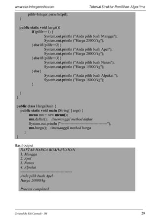www.csa-interganesha.com

Tutorial Struktur Pemilihan Algoritma

pilih=Integer.parseInt(pil);
}
public static void harga(){
if (pilih==1) {
System.out.println ("Anda pilih buah Mangga");
System.out.println ("Harga 25000/kg");
}else if (pilih==2){
System.out.println ("Anda pilih buah Apel");
System.out.println ("Harga 20000/kg");
}else if (pilih==3){
System.out.println ("Anda pilih buah Nanas");
System.out.println ("Harga 15000/kg");
}else{
System.out.println ("Anda pilih buah Alpukat ");
System.out.println ("Harga 18000/kg");
}
}
}
public class HargaBuah {
public static void main (String[ ] args) {
menu mn = new menu();
mn.daftar(); //memanggil method daftar
System.out.println ("-------------------------------------");
mn.harga(); //memanggil method harga
}
}
Hasil output
DAFTAR HARGA BUAH-BUAHAN
1. Mangga
2. Apel
3. Nanas
4. Alpukat
----------------------------------------Anda pilih buah Apel
Harga 20000/kg
Process completed.

Created By Edi Casnadi - IM

29

 