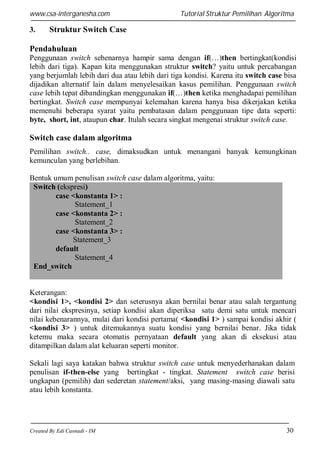 www.csa-interganesha.com

3.

Tutorial Struktur Pemilihan Algoritma

Struktur Switch Case

Pendahuluan
Penggunaan switch sebenarnya hampir sama dengan if(…)then bertingkat(kondisi
lebih dari tiga). Kapan kita menggunakan struktur switch? yaitu untuk percabangan
yang berjumlah lebih dari dua atau lebih dari tiga kondisi. Karena itu switch case bisa
dijadikan alternatif lain dalam menyelesaikan kasus pemilihan. Penggunaan switch
case lebih tepat dibandingkan menggunakan if(…)then ketika menghadapai pemilihan
bertingkat. Switch case mempunyai kelemahan karena hanya bisa dikerjakan ketika
memenuhi beberapa syarat yaitu pembatasan dalam penggunaan tipe data seperti:
byte, short, int, ataupun char. Itulah secara singkat mengenai struktur switch case.

Switch case dalam algoritma
Pemilihan switch.. case, dimaksudkan untuk menangani banyak kemungkinan
kemunculan yang berlebihan.
Bentuk umum penulisan switch case dalam algoritma, yaitu:
Switch (ekspresi)
case <konstanta 1> :
Statement_1
case <konstanta 2> :
Statement_2
case <konstanta 3> :
Statement_3
default
Statement_4
End_switch

Keterangan:
<kondisi 1>, <kondisi 2> dan seterusnya akan bernilai benar atau salah tergantung
dari nilai ekspresinya, setiap kondisi akan diperiksa satu demi satu untuk mencari
nilai kebenarannya, mulai dari kondisi pertama( <kondisi 1> ) sampai kondisi akhir (
<kondisi 3> ) untuk ditemukannya suatu kondisi yang bernilai benar. Jika tidak
ketemu maka secara otomatis pernyataan default yang akan di eksekusi atau
ditampilkan dalam alat keluaran seperti monitor.
Sekali lagi saya katakan bahwa struktur switch case untuk menyederhanakan dalam
penulisan if-then-else yang bertingkat - tingkat. Statement switch case berisi
ungkapan (pemilih) dan sederetan statement/aksi, yang masing-masing diawali satu
atau lebih konstanta.

Created By Edi Casnadi - IM

30

 