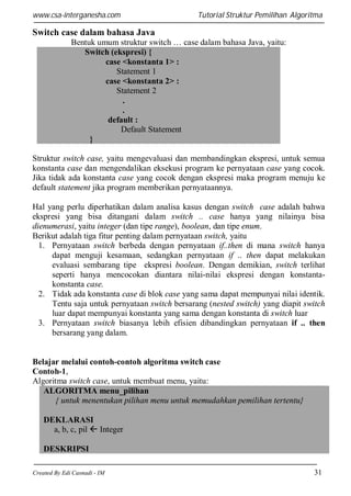 www.csa-interganesha.com

Tutorial Struktur Pemilihan Algoritma

Switch case dalam bahasa Java
Bentuk umum struktur switch … case dalam bahasa Java, yaitu:
Switch (ekspresi) {
case <konstanta 1> :
Statement 1
case <konstanta 2> :
Statement 2
.
.
default :
Default Statement
}
Struktur switch case, yaitu mengevaluasi dan membandingkan ekspresi, untuk semua
konstanta case dan mengendalikan eksekusi program ke pernyataan case yang cocok.
Jika tidak ada konstanta case yang cocok dengan ekspresi maka program menuju ke
default statement jika program memberikan pernyataannya.
Hal yang perlu diperhatikan dalam analisa kasus dengan switch case adalah bahwa
ekspresi yang bisa ditangani dalam switch .. case hanya yang nilainya bisa
dienumerasi, yaitu integer (dan tipe range), boolean, dan tipe enum.
Berikut adalah tiga fitur penting dalam pernyataan switch, yaitu
1. Pernyataan switch berbeda dengan pernyataan if..then di mana switch hanya
dapat menguji kesamaan, sedangkan pernyataan if .. then dapat melakukan
evaluasi sembarang tipe ekspresi boolean. Dengan demikian, switch terlihat
seperti hanya mencocokan diantara nilai-nilai ekspresi dengan konstantakonstanta case.
2. Tidak ada konstanta case di blok case yang sama dapat mempunyai nilai identik.
Tentu saja untuk pernyataan switch bersarang (nested switch) yang diapit switch
luar dapat mempunyai konstanta yang sama dengan konstanta di switch luar
3. Pernyataan switch biasanya lebih efisien dibandingkan pernyataan if .. then
bersarang yang dalam.

Belajar melalui contoh-contoh algoritma switch case
Contoh-1,
Algoritma switch case, untuk membuat menu, yaitu:
ALGORITMA menu_pilihan
{ untuk menentukan pilihan menu untuk memudahkan pemilihan tertentu}
DEKLARASI
a, b, c, pil  Integer
DESKRIPSI
Created By Edi Casnadi - IM

31

 