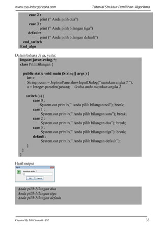 www.csa-interganesha.com

Tutorial Struktur Pemilihan Algoritma

case 2 :
print (” Anda pilih dua”)
case 3 :
print (” Anda pilih bilangan tiga”)
default:
print (” Anda pilih bilangan default”)
end_switch
End_algo
Dalam bahasa Java, yaitu:
import javax.swing.*;
class PilihBilangan {
public static void main (String[] args ) {
int a;
String pesan = JoptionPane.showInputDialog(“masukan angka ? “);
a = Integer.parseInt(pesan); //coba anda masukan angka 2
switch (a) {
case 0 :
System.out.println(” Anda pilih bilangan nol”); break;
case 1 :
System.out.println(” Anda pilih bilangan satu”); break;
case 2 :
System.out.println(” Anda pilih bilangan dua”); break;
case 3 :
System.out.println(” Anda pilih bilangan tiga”); break;
default:
System.out.println(” Anda pilih bilangan default”);
}
}
}
Hasil output

Anda pilih bilangan dua
Anda pilih bilangan tiga
Anda pilih bilangan default

Created By Edi Casnadi - IM

33

 