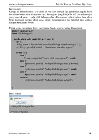 www.csa-interganesha.com

Tutorial Struktur Pemilihan Algoritma

Keterangan:
Kenapa di dalam bahasa Java ketika di run akan muncul tiga pernyataan seperti hasil
run diatas bukan satu pernyataan saja. Sedangkan yang kita pilih a=2 dan seharusnya
yang muncul yaitu: Anda pilih bilangan dua. dikarenakan dalam bahasa Java akan
terus dilakukan sampai akhir case, untuk menanggulangi hal tersebut kita tambah
dengan pernyataan break;
Untuk setiap pernyataan diberi pernyataan break; seperti coding dibawah ini.
import javax.swing.*;
class PilihBilangan2 {
public static void main (String[] args ) {
int a;
String pesan = JoptionPane.showInputDialog(“masukan angka ? “);
a = Integer.parseInt(pesan); //coba anda masukan angka 2
switch (a) {
case 0 :
System.out.println(” Anda pilih bilangan nol”); break;
case 1 :
System.out.println(” Anda pilih bilangan satu”); break;
case 2 :
System.out.println(” Anda pilih bilangan dua”); break;
case 3 :
System.out.println(” Anda pilih bilangan tiga”); break;
default:
System.out.println(” Anda pilih bilangan default”);
}
}
}
Hasil output

Anda pilih bilangan dua
Process completed.

Created By Edi Casnadi - IM

34

 