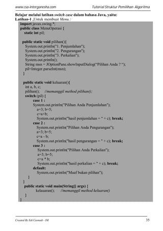 www.csa-interganesha.com

Tutorial Struktur Pemilihan Algoritma

Belajar melalui latihan switch case dalam bahasa Java, yaitu:
Latihan-1 ,Untuk membuat Menu.:
import javax.swing.*;
public class MenuOperasi {
static int pil;
public static void pilihan(){
System.out.println("1. Penjumlahan");
System.out.println("2. Pengurangan");
System.out.println("3. Perkalian");
System.out.println();
String msn = JOptionPane.showInputDialog(“Pilihan Anda ? “);
pil=Integer.parseInt(msn);
}
public static void keluaran(){
int a, b, c;
pilihan(); //memanggil method pilihan();
switch (pil) {
case 1 :
System.out.println("Pilihan Anda Penjumlahan");
a=3; b=5;
c=a+b;
System.out.println("hasil penjumlahan = " + c); break;
case 2 :
System.out.println("Pilihan Anda Pengurangan");
a=3; b=5;
c=a - b;
System.out.println("hasil pengurangan = " + c); break;
case 3 :
System.out.println("Pilihan Anda Perkalian");
a=3; b=5;
c=a * b;
System.out.println("hasil perkalian = " + c); break;
default:
System.out.println("Maaf bukan pilihan");
}
}
public static void main(String[] args) {
kelauaran();
//memanggil method keluaran()
}
}

Created By Edi Casnadi - IM

35

 