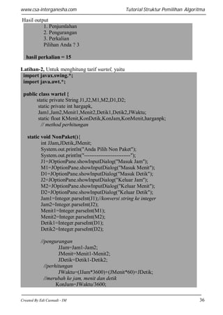 www.csa-interganesha.com

Tutorial Struktur Pemilihan Algoritma

Hasil output
1. Penjumlahan
2. Pengurangan
3. Perkalian
Pilihan Anda ? 3
hasil perkalian = 15
Latihan-2, Untuk menghitung tarif wartel, yaitu
import javax.swing.*;
import java.awt.*;
public class wartel {
static private String J1,J2,M1,M2,D1,D2;
static private int hargapk,
Jam1,Jam2,Menit1,Menit2,Detik1,Detik2,JWaktu;
static float KMenit,KonDetik,KonJam,KonMenit,harganpk;
// method perhitungan
static void NonPaket(){
int JJam,JDetik,JMenit;
System.out.println("Anda Pilih Non Paket");
System.out.println("--------------------------");
J1=JOptionPane.showInputDialog("Masuk Jam");
M1=JOptionPane.showInputDialog("Masuk Menit");
D1=JOptionPane.showInputDialog("Masuk Detik");
J2=JOptionPane.showInputDialog("Keluar Jam");
M2=JOptionPane.showInputDialog("Keluar Menit");
D2=JOptionPane.showInputDialog("Keluar Detik");
Jam1=Integer.parseInt(J1);//konversi string ke integer
Jam2=Integer.parseInt(J2);
Menit1=Integer.parseInt(M1);
Menit2=Integer.parseInt(M2);
Detik1=Integer.parseInt(D1);
Detik2=Integer.parseInt(D2);
//pengurangan
JJam=Jam1-Jam2;
JMenit=Menit1-Menit2;
JDetik=Detik1-Detik2;
//perhitungan
JWaktu=(JJam*3600)+(JMenit*60)+JDetik;
//merubah ke jam, menit dan detik
KonJam=JWaktu/3600;
Created By Edi Casnadi - IM

36

 