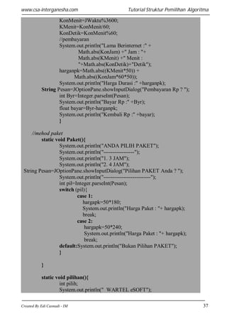 www.csa-interganesha.com

Tutorial Struktur Pemilihan Algoritma

KonMenit=JWaktu%3600;
KMenit=KonMenit/60;
KonDetik=KonMenit%60;
//pembayaran
System.out.println("Lama Berinternet :" +
Math.abs(KonJam) +" Jam : "+
Math.abs(KMenit) +" Menit :
"+Math.abs(KonDetik)+"Detik");
harganpk=Math.abs((KMenit*50)) +
Math.abs((KonJam*60*50));
System.out.println("Harga Durasi :" +harganpk);
String Pesan=JOptionPane.showInputDialog("Pembayaran Rp ? ");
int Byr=Integer.parseInt(Pesan);
System.out.println("Bayar Rp :" +Byr);
float bayar=Byr-harganpk;
System.out.println("Kembali Rp :" +bayar);
}
//mehod paket
static void Paket(){
System.out.println("ANDA PILIH PAKET");
System.out.println("-----------------");
System.out.println("1. 3 JAM");
System.out.println("2. 4 JAM");
String Pesan=JOptionPane.showInputDialog("Pilihan PAKET Anda ? ");
System.out.println("--------------------------");
int pil=Integer.parseInt(Pesan);
switch (pil){
case 1:
hargapk=50*180;
System.out.println("Harga Paket : "+ hargapk);
break;
case 2:
hargapk=50*240;
System.out.println("Harga Paket : "+ hargapk);
break;
default:System.out.println("Bukan Pilihan PAKET");
}
}
static void pilihan(){
int pilih;
System.out.println(" WARTEL eSOFT");
Created By Edi Casnadi - IM

37

 