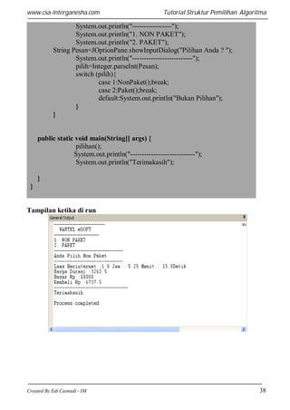 www.csa-interganesha.com

Tutorial Struktur Pemilihan Algoritma

System.out.println("-----------------");
System.out.println("1. NON PAKET");
System.out.println("2. PAKET");
String Pesan=JOptionPane.showInputDialog("Pilihan Anda ? ");
System.out.println("--------------------------");
pilih=Integer.parseInt(Pesan);
switch (pilih){
case 1:NonPaket();break;
case 2:Paket();break;
default:System.out.println("Bukan Pilihan");
}
}

public static void main(String[] args) {
pilihan();
System.out.println("----------------------------");
System.out.println("Terimakasih");
}
}

Tampilan ketika di run

Created By Edi Casnadi - IM

38

 