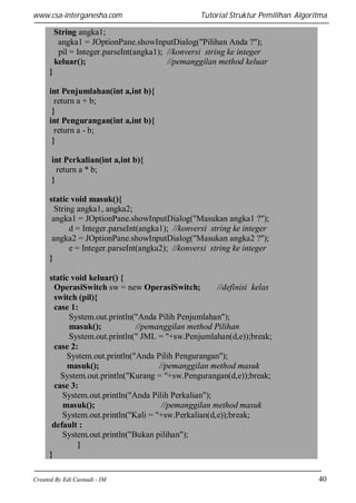 www.csa-interganesha.com

Tutorial Struktur Pemilihan Algoritma

String angka1;
angka1 = JOptionPane.showInputDialog("Pilihan Anda ?");
pil = Integer.parseInt(angka1); //konversi string ke integer
keluar();
//pemanggilan method keluar
}
int Penjumlahan(int a,int b){
return a + b;
}
int Pengurangan(int a,int b){
return a - b;
}
int Perkalian(int a,int b){
return a * b;
}
static void masuk(){
String angka1, angka2;
angka1 = JOptionPane.showInputDialog("Masukan angka1 ?");
d = Integer.parseInt(angka1); //konversi string ke integer
angka2 = JOptionPane.showInputDialog("Masukan angka2 ?");
e = Integer.parseInt(angka2); //konversi string ke integer
}
static void keluar() {
OperasiSwitch sw = new OperasiSwitch;
//definisi kelas
switch (pil){
case 1:
System.out.println("Anda Pilih Penjumlahan");
masuk();
//pemanggilan method Pilihan
System.out.println(" JML = "+sw.Penjumlahan(d,e));break;
case 2:
System.out.println("Anda Pilih Pengurangan");
masuk();
//pemanggilan method masuk
System.out.println("Kurang = "+sw.Pengurangan(d,e));break;
case 3:
System.out.println("Anda Pilih Perkalian");
masuk();
//pemanggilan method masuk
System.out.println("Kali = "+sw.Perkalian(d,e));break;
default :
System.out.println("Bukan pilihan");
}
}
Created By Edi Casnadi - IM

40

 
