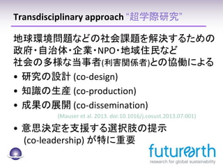 Transdisciplinary approach “超学際研究”
地球環境問題などの社会課題を解決するための
政府・自治体・企業・NPO・地域住民など
社会の多様な当事者(利害関係者)との協働による
• 研究の設計 (co-design)
• 知識の生産 (co-production)
• 成果の展開 (co-dissemination)
(Mauser et al. 2013. doi:10.1016/j.cosust.2013.07.001)
• 意思決定を支援する選択肢の提示
(co-leadership) が特に重要
5
 