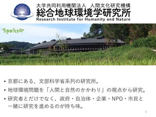 総合地球環境学研究所
• 京都にある、文部科学省系列の研究所。
• 地球環境問題を「人間と自然のかかわり」の視点から研究。
• 研究者とだけでなく、政府・自治体・企業・NPO・市民と
一緒に研究を進めるのが持ち味。
 
