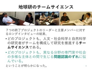 地球研のチームサイエンス
７つの終了プロジェクトのリーダーと主要メンバーに対す
るロングインタビューの結果、
• どのプロジェクトも、人文・社会科学と自然科学
の研究者がチームを構成して研究を推進するチー
ムサイエンスである。
• どのプロジェクトも、異なる分野の専門家や社会
の多様な主体との間で生じる問題認識のずれに悩
んでいる。
ということが明らかになった。
 