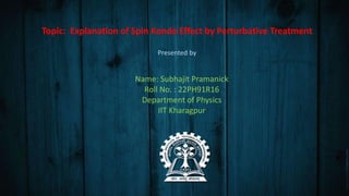 Topic: Explanation of Spin Kondo Effect by Perturbative Treatment
Presented by
Name: Subhajit Pramanick
Roll No. : 22PH91R16
Department of Physics
IIT Kharagpur
 