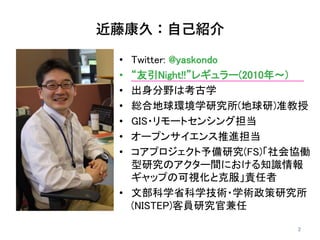 近藤康久：自己紹介
• Twitter: @yaskondo
• “友引Night!!”レギュラー(2010年〜)
• 出身分野は考古学
• 総合地球環境学研究所(地球研)准教授
• GIS・リモートセンシング担当
• オープンサイエンス推進担...