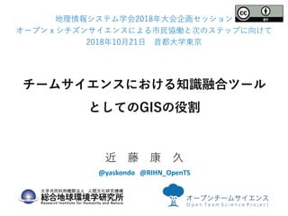 チームサイエンスにおける知識融合ツール
としてのGISの役割
近 藤 康 久
@yaskondo @RIHN_OpenTS
地理情報システム学会2018年大会企画セッション
オープンｘシチズンサイエンスによる市民協働と次のステップに向けて
20...
