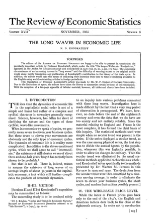 TheReviewof EconomicStatistics
NOVEMBER, 1935VOLUME XVII NUMBER 6
THE LONG WAVES IN ECONOMIC LIFE
N. D. KONDRATIEFF
FOREWORD
The editors of the REVIEW OF ECONOMIC STATISTICS are happy to be able to present in translation the
peculiarly important article by Professor Kondratiefi, which, under the title “Die langen Wellen der Konjunktur,”
appeared in the Archiv fur Sozialwissenschaft und Sozialpolitik in 1926 (vol. 56, no. 3, pp. 573-609). The combining
circumstances of an increasing interest in “long waves” and the difficulty of securing access to the original article
would alone justify translation and publication of Kondratieff’s contribution to the theory of the trade cycle. In
addition, the editors would take this means of indicating their intention from time to time of rendering available to
the English-using world outstanding articles in foreign periodicals.
This translation of Professor Kondratieff’s article was made by Mr. W. F. Stolper of Harvard University.
Due to the limitations of space, the editors have taken the liberty to summarize certain sections of this translation.
With the exception of a ten-page appendix of tabular material, however, all tables and charts have been included.
I. INTRODUCTION
/ I 'HE idea that the dynamics of economic life
A in the capitalistic social order is not of a
simple and linear but rather of a complex and
cyclical character is nowadays generally recog¬
nized. Science, however, has fallen far short of
clarifying the nature and the types of these
cyclical, wave-like movements.
When in economics we speak of cycles, we gen¬
erally mean seven to eleven year business cycles.
But these seven to eleven year movements are
obviously not the only type of economic cycles.
The dynamics of economic life is in reality more
complicated. In addition to theabove-mentioned
cycles, which we shall agree to call “intermedi¬
ate,” the existence of still shorter waves of about
three and one-half years’length has recently been
shown to be probable.1
But that is not all. There is, indeed, reason
to assume the existence of long waves of an
average length of about 50 years in the capital¬
istic economy, a fact which still further compli¬
cates the problem of economic dynamics.
to an inquiry into various problems connected
with these long waves. Investigation here is
made difficult by the fact that a very long period
of observation is presupposed. We have, how¬
ever, no data before the end of the eighteenth
century and even the data that we do have are
too scanty and not entirely reliable. Since the
material relating to England and France is the
most complete, it has formed the chief basis of
this inquiry. The statistical methods used were
simple when no secular trend was present in the
series. If the series displayed a secular trend, as
was the case among physical series, the first step
was to divide the annual figures by the popula¬
tion, whenever this was logically possible, in
order to allow for changes in territory. Then the
secular trend was eliminated by the usual sta¬
tistical methods applied toeach series as a whole;
and Kondratiefi refersspecifically to the methods
presented by Dr. Warren M. Persons in this
REVIEW in 1919 and 1920. The deviations from
the secular trend were then smoothed by a nine-
year moving average, in order to eliminate the
seven to eleven year business cycles, the short
cycles, and randomfluctuations possibly present.]
IV. THE WHOLESALE PRICE LEVEL
While the index of French prices goes back
only to the end of the 1850’s, the English and
American indices date back to the close of the
eighteenth century. In order not to overburden
[ 105]
II-III. METHOD
[Sections IIand III of Kondratieff’sexposition
may be summarized as follows:
The succeeding study is to be confined solely
1 Cf. J. Kitchin, “Cycles and Trends in Economic Factors,”
REVIEW OF ECONOMIC STATISTICS [hereafter referred to as
“this REVIEW”], V (1923), pp. 10-16.
 