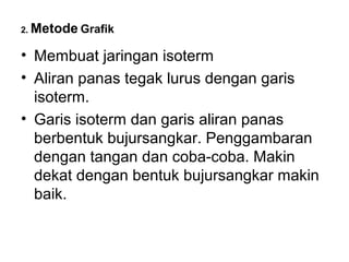 2. Metode Grafik


• Membuat jaringan isoterm
• Aliran panas tegak lurus dengan garis
  isoterm.
• Garis isoterm dan garis aliran panas
  berbentuk bujursangkar. Penggambaran
  dengan tangan dan coba-coba. Makin
  dekat dengan bentuk bujursangkar makin
  baik.
 