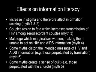 Effects on information literacy
• Increase in stigma and therefore affect information
seeking (myth 1 & 2)
• Couples resign to fate which increases transmission of
HIV among serodiscordant couples (myth 3)
• Male ego which marginalises women, making them
unable to act on HIV and AIDS information (myth 4)
• Some myths distort the intended message of HIV and
AIDS information (e.g. those perpetuated by translation)
(myth 6)
• Some myths create a sense of guilt (e.g. those
perpetuated with the church) (myth 5)
 