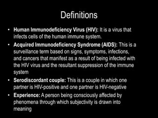 Definitions
• Human Immunodeficiency Virus (HIV): It is a virus that
infects cells of the human immune system.
• Acquired Immunodeficiency Syndrome (AIDS): This is a
surveillance term based on signs, symptoms, infections,
and cancers that manifest as a result of being infected with
the HIV virus and the resultant suppression of the immune
system
• Serodiscordant couple: This is a couple in which one
partner is HIV-positive and one partner is HIV-negative
• Experience: A person being consciously affected by
phenomena through which subjectivity is drawn into
meaning
 