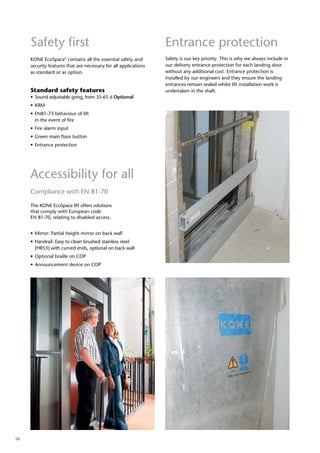 10
Safety first
Compliance with EN 81-70
The KONE EcoSpace lift offers solutions
that comply with European code
EN 81-70, relating to disabled access.
•	Mirror: Partial height mirror on back wall
•	Handrail: Easy to clean brushed stainless steel 	
	 (HR53) with curved ends, optional on back wall
•	Optional braille on COP
•	Announcement device on COP
Standard safety features
•	Sound adjustable gong, from 35-65 d Optional
•	KRM  
•	EN81-73 behaviour of lift
	 in the event of fire
•	Fire alarm input
•	Green main floor button
•	Entrance protection
KONE EcoSpace®
contains all the essential safety and
security features that are necessary for all applications
as standard or as option.
Accessibility for all
Entrance protection
Safety is our key priority. This is why we always include in
our delivery entrance protection for each landing door
without any additional cost. Entrance protection is
installed by our engineers and they ensure the landing
entrances remain sealed whilst lift installation work is
undertaken in the shaft.
 
