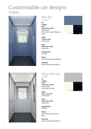 4
Customisable car designs
Wall
Ceiling Floor
Blue Sky
11012
Ceiling
LF99
Cloud White (P50)
Painted steel
Finish with compact fluorescent
tubes
Walls
Sky Blue (P54)
Painted steel
Floor
Dallas Black (RC6)
Rubber tiles
Signalisation
KCS 286
Mirror
Partial height, partial width,glass
Handrail
Brushed stainless steel (HR53)
Classic
Misty Morning
11014
Ceiling
LF88
Cloud White (P50)
Painted steel
Finish with LED spots
Walls
Misty Grey (P51)
Painted steel
Floor
Dallas Black (RC6)
Rubber tiles
Signalisation
KCS 286
Mirror
Partial height, partial width,
glass
Handrail
Brushed stainless steel (HR53)
Wall
Ceiling Floor
A
A
 