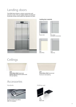 9
The KONE doors feature a robust construction and
attractive visuals. They are highly reliable and designed
to provide smooth and trouble free operation for years.
Landing door materials
P 50
Cloud White
P 51
Misty Grey
Landing doors
F
Asturias Satin
Z
Zinc coated
(Local paint or decoration)
Ceilings
Accessories
LF99
Cloud White (P50) Painted steel
Fluorescent tube lighting
LF88
Cloud White (P50) Painted steel
Asturias Satin (F) Brushed stainless steel
LED spot lighting
Brushed stainless steel (HR53)
EN81-70 compliant
FS1
L224
Black Coal
Handrails Folding seat
 