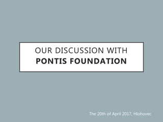 OUR DISCUSSION WITH
PONTIS FOUNDATION
The 20th of April 2017, Hlohovec
 