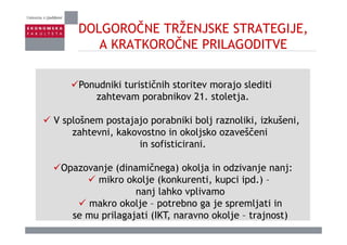 DOLGOROČNE TRŽENJSKE STRATEGIJE,
ČA KRATKOROČNE PRILAGODITVE
Ponudniki turističnih storitev morajo slediti
ahte am porabniko 21 stoletjazahtevam porabnikov 21. stoletja.
V splošnem postajajo porabniki bolj raznoliki, izkušeni,V splošnem postajajo porabniki bolj raznoliki, izkušeni,
zahtevni, kakovostno in okoljsko ozaveščeni
in sofisticirani.
Opazovanje (dinamičnega) okolja in odzivanje nanj:
mikro okolje (konkurenti kupci ipd )mikro okolje (konkurenti, kupci ipd.) –
nanj lahko vplivamo
makro okolje – potrebno ga je spremljati inmakro okolje potrebno ga je spremljati in
se mu prilagajati (IKT, naravno okolje – trajnost)
 
