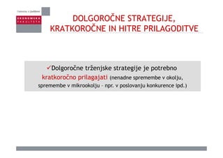 DOLGOROČNE STRATEGIJE,
ČKRATKOROČNE IN HITRE PRILAGODITVE
Dolgoročne trženjske strategije je potrebno
kratkoročno prilagajati (nenadne spremembe v okolju,kratkoročno prilagajati (nenadne spremembe v okolju,
spremembe v mikrookolju – npr. v poslovanju konkurence ipd.)
 