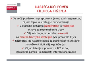 NARAŠČAJOČI POMEN
CILJNEGA TRŽENJACILJNEGA TRŽENJA
Š čji d k j ihŠe večji poudarek na prepoznavanju ustreznih segmentov,
ciljnih trgov in strategije pozicioniranja
V ospredje prihajajo psihografske in vedenjske
osnove za segmentiranje trgov
Ciljno trženje je potrebno navezati
na celotno trženjsko strategijo (vse preostale P-je)
Razmislek, do katere stopnje je ciljno trženje smiselno
(stroškovni vidik ciljnega trženja)
Ciljno trženje v povezavi z IKT še bolj
izpostavilo pomen (in možnost) internacionalizacije
 