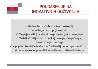 POUDAREK JE NA
INOVATIVNIH DOŽIVETJIHINOVATIVNIH DOŽIVETJIH
Večina turističnih storitev/doživetijVečina turističnih storitev/doživetij
se nahaja na stopnji zrelosti
Stopnje rasti (na strani povpraševanja) so omejeneStopnje rasti (na strani povpraševanja) so omejene
Turisti si želijo izkusiti nekaj novega, drugačnega,
inovativnega svežegainovativnega, svežega
V poplavi turističnih storitev/doživetij bodo uspešnejši tisti,
ki bodo sposobni ponuditi inovativne storitve/doživetjaki bodo sposobni ponuditi inovativne storitve/doživetja
 