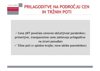 PRILAGODITVE NA PODROČJU CEN
IN TRŽNIH POTIIN TRŽNIH POTI
Cena (IKT povečala cenovno občutljivost porabnikov;
primerljive, transparentne cene zahtevajo prilagoditve
na strani ponudbe)
Tržne poti (v splošne krajše; nove oblike posrednikov)
 