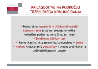 PRILAGODITVE NA PODROČJU
TRŽENJSKEGA KOMUNICIRANJATRŽENJSKEGA KOMUNICIRANJA
Poudarek na ustreznih in učinkovitih orodjihPoudarek na ustreznih in učinkovitih orodjih
komuniciranja (majhna, srednja in velika
turistična podjetja; domači vs tuji trgi)turistična podjetja; domači vs. tuji trgi)
Stroškovna učinkovitost
Komunikacija ki se spreminja iz monologa v dialogKomunikacija, ki se spreminja iz monologa v dialog
Aktivno vključevanje porabnikov v proces sooblikovanja
doživetij/blagovnih znamkdoživetij/blagovnih znamk
 