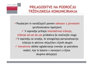 PRILAGODITVE NA PODROČJU
TRŽENJSKEGA KOMUNICIRANJATRŽENJSKEGA KOMUNICIRANJA
Poudarjen in naraščajoči pomen odnosov z javnostmi
(profesionalno izpeljani)
V ospredje prihaja interaktivno trženje,
trženje od ust do ust pridobiva še močnejšo vlogo
V ospredju so orodja, ki omogočajo personalizacijo
trženja in aktivno vključitev ciljnih skupin
Inovativne oblike oglaševanja (vendar je potrebno
vedeti, kje in katere v navezavi s ciljno
skupino delujejo)p j j )
 