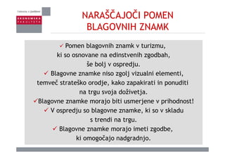 NARAŠČAJOČI POMEN
BLAGOVNIH ZNAMKBLAGOVNIH ZNAMK
P bl ih k iPomen blagovnih znamk v turizmu,
ki so osnovane na edinstvenih zgodbah,
šše bolj v ospredju.
Blagovne znamke niso zgolj vizualni elementi,
temveč strateško orodje, kako zapakirati in ponuditi
na trgu svoja doživetja.
Blagovne znamke morajo biti usmerjene v prihodnost!
V ospredju so blagovne znamke, ki so v skladu
s trendi na trgu.
Blagovne znamke morajo imeti zgodbe,
ki omogočajo nadgradnjo.
 