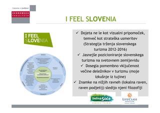 I FEEL SLOVENIAI FEEL SLOVENIA
Dojeta ne le kot vizualni pripomoček,
temveč kot strateška usmeritev
(Strategija trženja slovenskega(Strategija trženja slovenskega
turizma 2012-2016)
Jasnejše pozicioniranje slovenskegaj p j g
turizma na svetovnem zemljevidu
Dosegla pomembno vključenost
večine deležnikov v turizmu (moje
izkušnje iz tujine)
Znamke na nižjih ravneh (lokalna ravenZnamke na nižjih ravneh (lokalna raven,
raven podjetij) sledijo njeni filozofiji
 