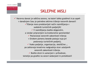 SKLEPNE MISLISKLEPNE MISLI
N d t j dlič k t i l hk di ! A hNaravna danost je odlična osnova, na kateri lahko gradimo! A za uspeh
v današnjem času je potrebno aktivno trženje naravnih danosti!
Trženje mora predstavljati način razmišljanja v
sodobnih turističnih podjetjih!
V razmišljanju bodite dolgoročni,
a vendar pripravljeni na kratkoročne spremembe!a vendar pripravljeni na kratkoročne spremembe!
Poznavanje osnovnih zakonitosti trženja
v širokem pomenu besede postaja nuja pri
poslovanju turističnih podjetij.
Vsako podjetje, organizacija, okoliščine …
pa zahtevajo kreativno nadgradnjo sicer ustaljenihpa zahtevajo kreativno nadgradnjo sicer ustaljenih
osnovnih zakonitosti trženja.
Bodite drzni in usmerjeni v prihodnost,
t lj dit i d j ti i t kl ti!temelje pa gradite na osnovi sedanjosti in preteklosti!
 